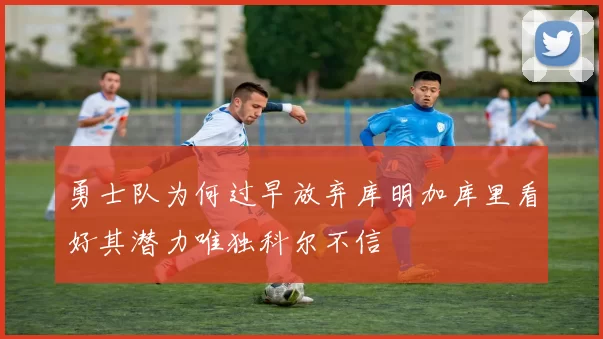 勇士队为何过早放弃库明加库里看好其潜力唯独科尔不信