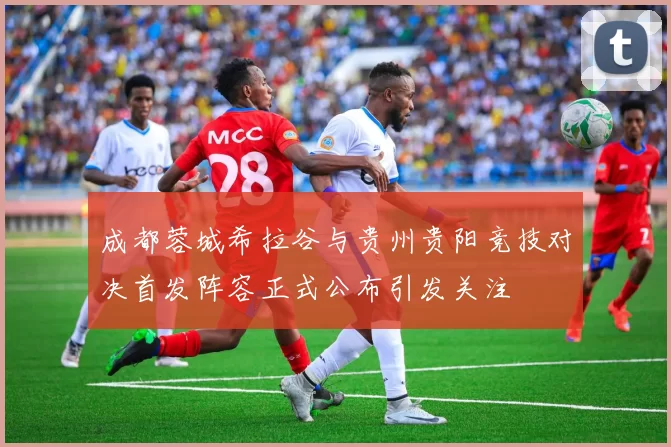 成都蓉城希拉谷与贵州贵阳竞技对决首发阵容正式公布引发关注