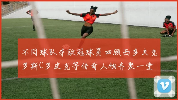 不同球队夺欧冠球员回顾西多夫克罗斯C罗皮克等传奇人物齐聚一堂