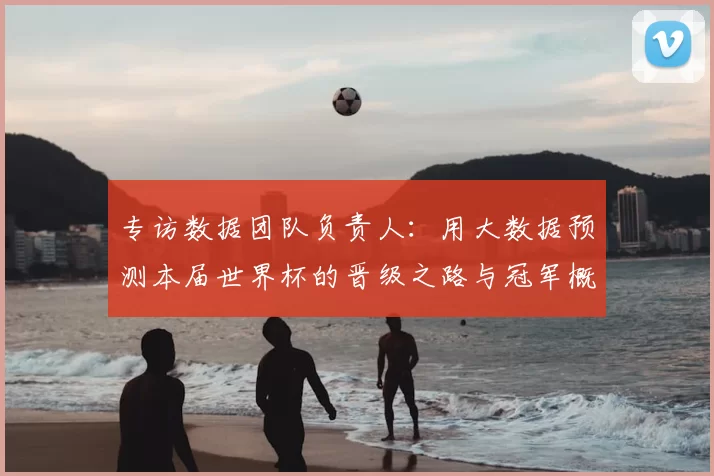 专访数据团队负责人:用大数据预测本届世界杯的晋级之路与冠军概率