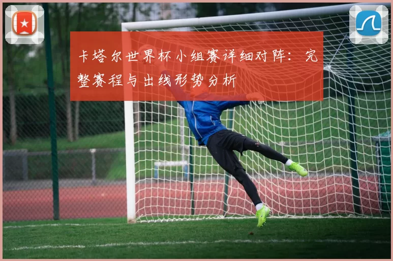卡塔尔世界杯小组赛详细对阵:完整赛程与出线形势分析