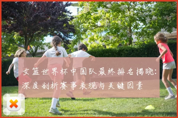 女篮世界杯中国队最终排名揭晓:深度剖析赛事表现与关键因素