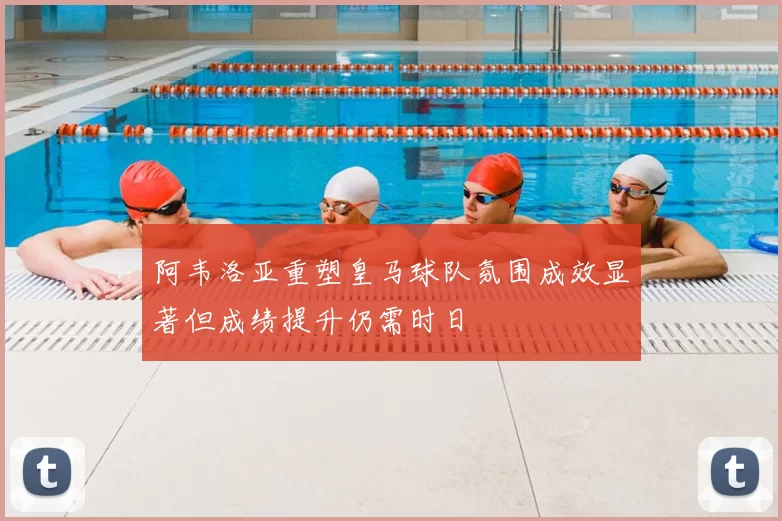 阿韦洛亚重塑皇马球队氛围成效显著但成绩提升仍需时日