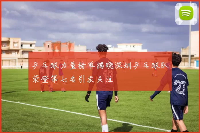 乒乓球力量榜单揭晓深圳乒乓球队荣登第七名引发关注