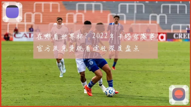 在哪看世界杯？2022年卡塔尔赛事官方及免费观看途径深度盘点