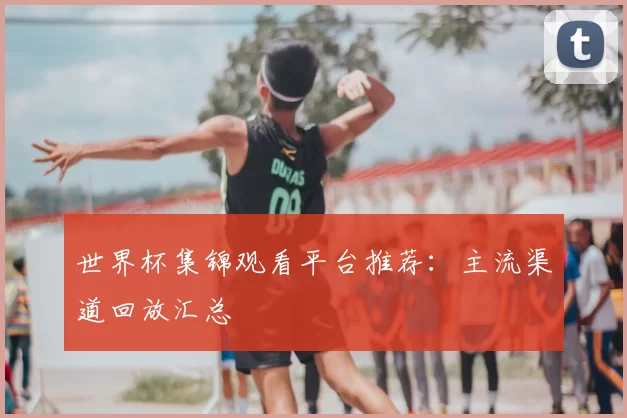 世界杯集锦观看平台推荐：主流渠道回放汇总