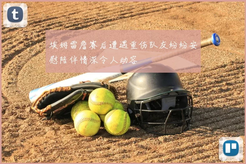 埃姆雷詹赛后遭遇重伤队友纷纷安慰陪伴情深令人动容