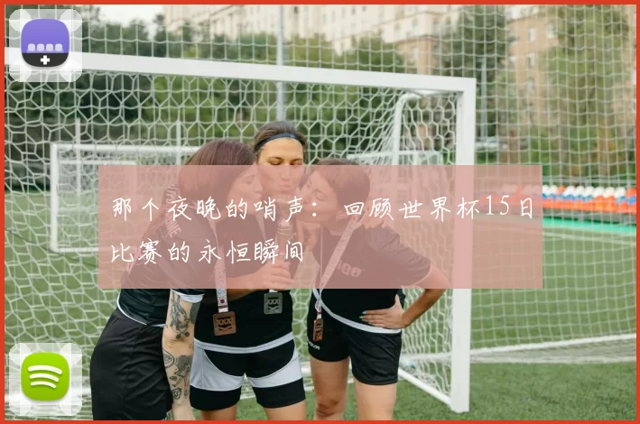 那个夜晚的哨声：回顾世界杯15日比赛的永恒瞬间