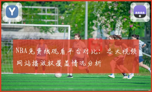 NBA免费线观看平台对比：各大视频网站播放权覆盖情况分析