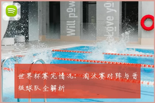 世界杯赛完情况：淘汰赛对阵与晋级球队全解析