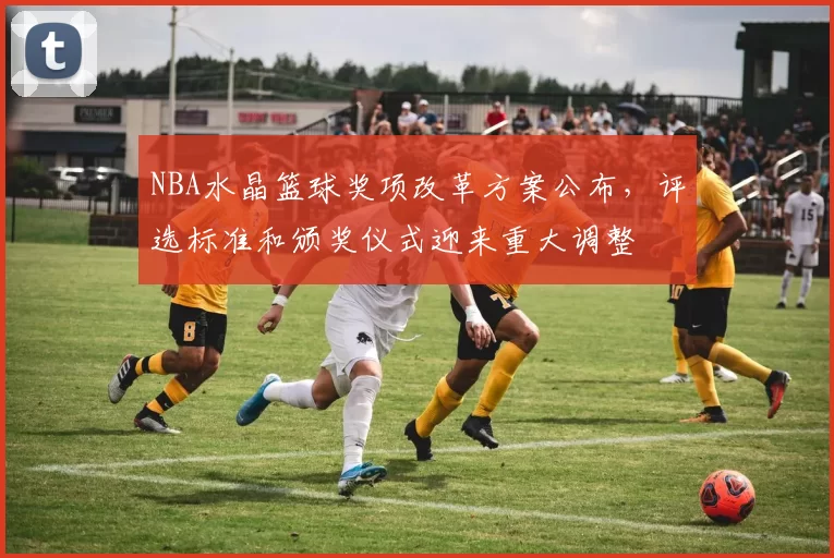 NBA水晶篮球奖项改革方案公布，评选标准和颁奖仪式迎来重大调整