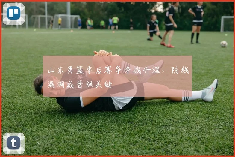 山东男篮季后赛争夺战升温，防线漏洞成晋级关键