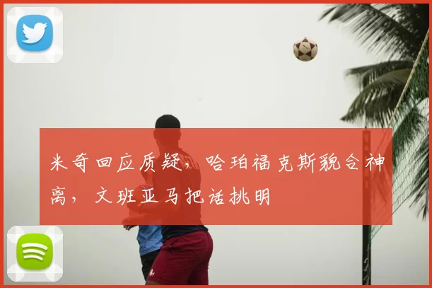 米奇回应质疑，哈珀福克斯貌合神离，文班亚马把话挑明