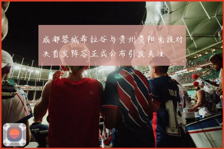成都蓉城希拉谷与贵州贵阳竞技对决首发阵容正式公布引发关注