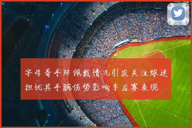 字母哥手环佩戴情况引发关注球迷担忧其手腕伤势影响季后赛表现