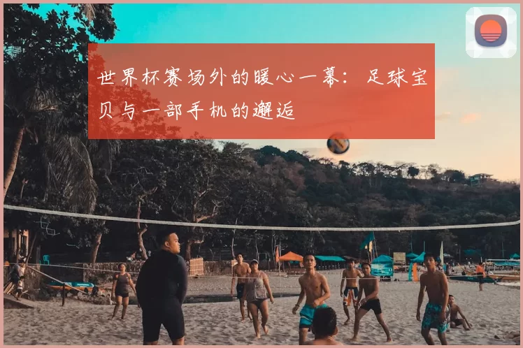 世界杯赛场外的暖心一幕：足球宝贝与一部手机的邂逅