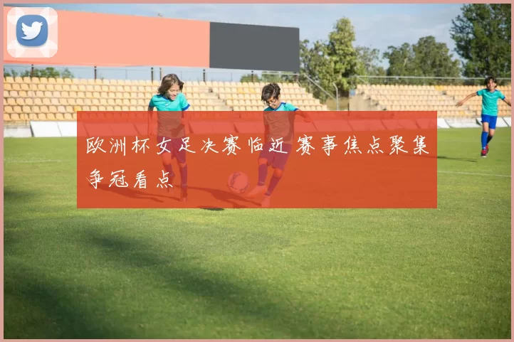 欧洲杯女足决赛临近 赛事焦点聚集争冠看点